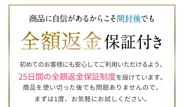 商品に自信があるからこそ 全額返金保証付き 25日間の全額返金保証制度を設けています。商品を使い切った後でも問題ありませんので、まずは1度、お気軽にお試しください。