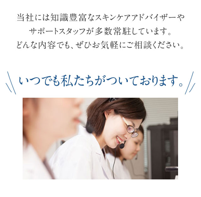 当社には知識豊富なスキンケアアドバイザーやお客様をサポートするスタッフが多数常駐しております。どんな内容でも、ぜひお気軽にご相談ください。いつでも私たちがついております。